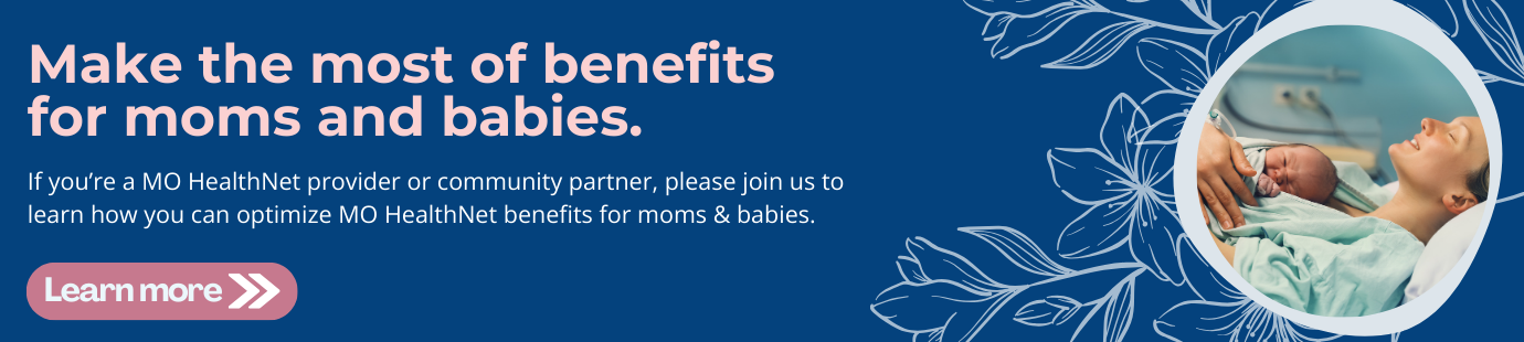 Make the most of benefits for moms and babies. If you’re a MO HealthNet provider or community partner, please join us to learn how you can optimize MO HealthNet benefits for moms & babies.